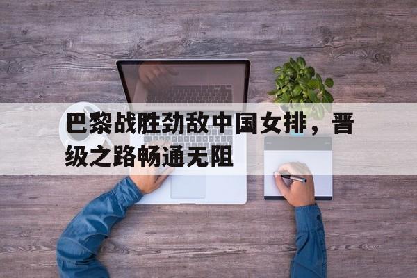 巴黎战胜劲敌中国女排，晋级之路畅通无阻